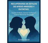 RECUPERARSE DE ESTILOS DE APEGO ANSIOSO Y EVITATIVO: Superar El Miedo, Generar Confianza Y Cultivar Relaciones Saludables