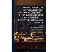 Refutation of the Mistatements and Calumnies Contained in Mr. Lockhart's Life of Sir Walter Scott, Respecting the Messrs. Ballantyne