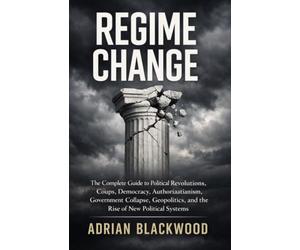 REGIME CHANGE: The Complete Guide to Political Revolutions, Coups, Democracy, Authoritarianism, Government Collapse, Geopolitics, and the Rise of New Political Systems