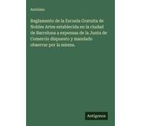 Reglamento De La Escuela Gratuita De Nobles Artes Establecida En La Ciudad De Barcelona A Expensas De La Junta De Comercio Dispuesto Y Mandado Observar Por La Misma.