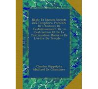 Règle Et Statuts Secrets Des Templiers: Précédés De L'histoire De L'éstablissement, De La Destruction Et De La Continuation Moderne De L'ordre Du Temple ...