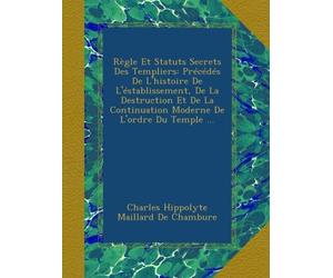 Règle Et Statuts Secrets Des Templiers: Précédés De L'histoire De L'éstablissement, De La Destruction Et De La Continuation Moderne De L'ordre Du Temple ...