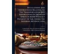 Regulations And Instructions Relating To The Transportation And Exportation Of Distilled Spirits In Bond Without Payment Of Tax, Under The Internal-Revenue Laws