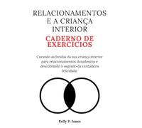 RELACIONAMENTOS E A CRIANÇA INTERIOR CADERNO DE EXERCÍCIOS: Curando as feridas da sua criança interior para relacionamentos duradouros e descobrindo o segredo da verdadeira felicidade