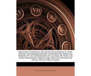 Relation Complète Du Sacre De Charles X, Avec Toutes Les Modifications Introduites Dans Les Prières Et Les Cérémonies Et La Liste De Tous Les ... Ont Été Appelés Au Sacre Par Lettres Closes