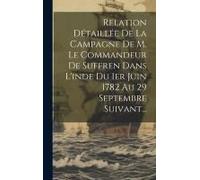 Relation Détaillée De La Campagne De M. Le Commandeur De Suffren Dans L'inde Du 1er Juin 1782 Au 29 Septembre Suivant...