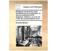 Religious Conduct The Most Beneficial Proof Of Patriotism. A Sermon Preached At St. Andrew's, Holborn, On July 1st, 1798. By Charles Barton, M.A. ...