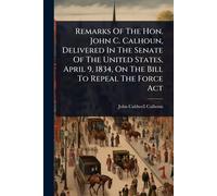 Remarks Of The Hon. John C. Calhoun, Delivered In The Senate Of The United States, April 9, 1834, On The Bill To Repeal The Force Act