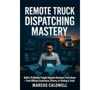 Remote Truck Dispatching Mastery : Build a Profitable Freight Dispatch Business From Home - Even Without Experience, Drivers, or Owning a Truck: A Step-by-Step Guide to Starting, Running, and Scaling