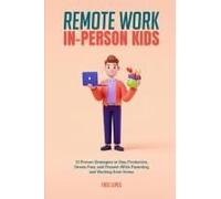 Remote Work, In-Person Kids: 10 Proven Strategies To Stay Productive, Stress-Free, And Present While Parenting And Working From Home