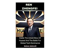 Ren Zhengfei: Inside The Untold Story Of Huawei And The Battle For Global Tech Dominance