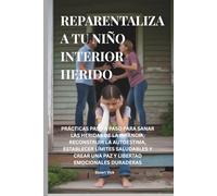 REPARENTALIZA A TU NIÑO INTERIOR HERIDO: PRÁCTICAS PASO A PASO PARA SANAR LAS HERIDAS DE LA INFANCIA, RECONSTRUIR LA AUTOESTIMA, ESTABLECER LÍMITES SALUDABLES Y CREAR PAZ Y LIBERTAD EMOCIONALES