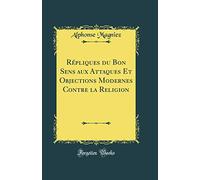 Répliques du Bon Sens aux Attaques Et Objections Modernes Contre la Religion (Classic Reprint)