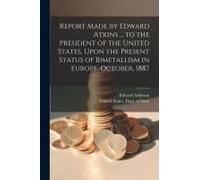 Report Made By Edward Atkins ... To The President Of The United States, Upon The Present Status Of Bimetallism In Europe. October, 1887