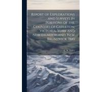 Report Of Explorations And Surveys In Portions Of The Counties Of Carleton, Victoria, York And Northumberland, New Brunswick, 1885