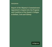 Report of Her Majesty's Commissioners Appointed to Inquire into the Progress and Condition of the Queen's Colleges at Belfast, Cork and Galway