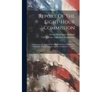 Report Of The Eight-Hour Commission: Commission On Standard Workday Of Railroad Employees, Created By Act Of Congress Approved September 3 And 5, 1916