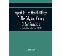 Report Of The Health Officer Of The City And County Of San Francisco. For The Fiscal Year Ending June 30th 1892