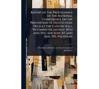 Report of the Proceedings of the National Conference on the Prevention of Destitution, Held at the Caxton Hall, Westminster, on May 30th and 31st, and June 1st and 2nd, 1911, President
