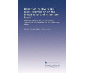 Report of the Rivers and lakes commission on the Illinois River and its bottom lands: With reference to the conservation of agriculture and fisheries and the control of floods