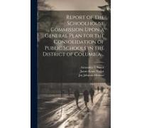 Report Of The Schoolhouse Commission Upon A General Plan For The Consolidation Of Public Schools In The District Of Columbia ..