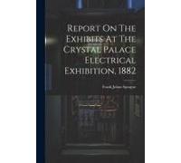 Report On The Exhibits At The Crystal Palace Electrical Exhibition, 1882