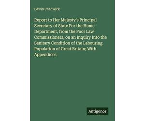 Report to Her Majesty's Principal Secretary of State For the Home Department, from the Poor Law Commissioners, on an Inquiry Into the Sanitary ... Population of Great Britain; With Appendices