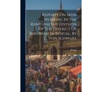 Reports On Iron Working In The Raniganj Sub-Division Of The District Of Burdwan In Bengal, By C. Von Schwarz