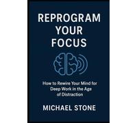 REPROGRAM YOUR FOCUS: How to Rewire Your Mind for Deep Work in the Age of Distraction