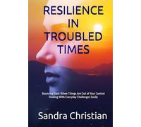 RESILIENCE IN TROUBLED TIMES: Bouncing Back When Things are out of Your Control, Dealing with Everyday Challenges Easily, Coping with the Covid-19 Pandemic