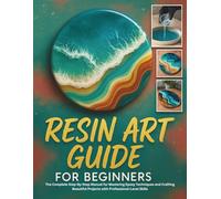 Resin Art Guide for Beginners: The Complete Step-By-Step Manual for Mastering Epoxy Techniques and Crafting Beautiful Projects with Professional-Level Skills