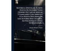 RetÃ3rica Epistolar, Ã", Arte Nuevo De Escribir Todo GÃ(c)nero De Cartas Misivas Y Familiares Con Arreglo Ã La Nueva Doctrina De Los Autores Mas CÃ(c)lebres, Asi Nacionales Como Extrangeros...