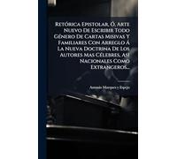 RetÃ3rica Epistolar, Ã", Arte Nuevo De Escribir Todo GÃ(c)nero De Cartas Misivas Y Familiares Con Arreglo Ã La Nueva Doctrina De Los Autores Mas CÃ(c)lebres, Asi Nacionales Como Extrangeros...