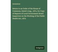 Return to an Order of the House of Commons, Dated 5 Aug., 1874, for Copy of Reports of Local Government Board Inspectors on the Working of the Public Health Act, 1872