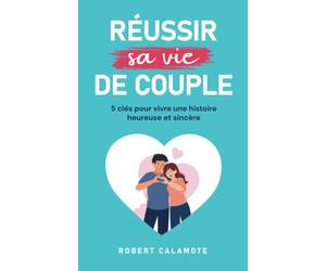 Réussir sa vie de couple: 5 clés pour vivre une histoire heureuse et sincère