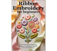 Ribbon Embroidery for Beginners: Simple Techniques and Stunning Projects to Learn Step by Step and Create with Silk Ribbons