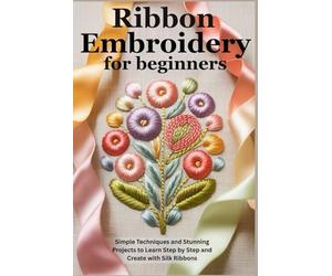 Ribbon Embroidery for Beginners: Simple Techniques and Stunning Projects to Learn Step by Step and Create with Silk Ribbons