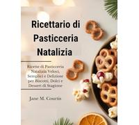 Ricettario di Pasticceria Natalizia: Ricette di Pasticceria Natalizia Veloci, Semplici e Deliziose per Biscotti, Dolci e Dessert di Stagione