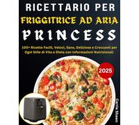 Ricettario per Friggitrice ad Aria Princess: 100+ Ricette Facili, Veloci, Sane, Deliziose e Croccanti per Ogni Stile di Vita e Dieta con Informazioni Nutrizionali