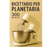 Ricettario per la planetaria | 300 ricette facili e veloci: Pizze, Pani, Focacce, Brioche, Dolci, Pandoro, Creme, Mousse, Tiramisù, Pasta fresca, Biscotti e Frolle e ricette internazionali