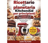 Ricettario per planetaria KitchenAid per principianti: Preparazioni facili per realizzare pane, impasti per pizza, torte, biscotti, glasse, dessert e gelati