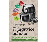 RICETTE FRIGGITRICE AD ARIA VEGETARIANE E VEGANE: 100 piatti semplici e veloci dall’Antipasto al Dolce.