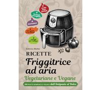 RICETTE FRIGGITRICE AD ARIA VEGETARIANE E VEGANE: 100 piatti semplici e veloci dall’Antipasto al Dolce.