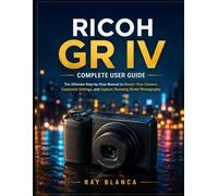 RICOH GR IVCOMPLETE USER GUIDE: The Ultimate Step-by-Step Manual to Master Your Camera, Customize Settings, and Capture Stunning Street Photography