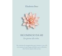 Ricomincio da Me - Un giorno alla volta: Un cammino di consapevolezza per ritornare a casa, alla vera essenza, in quel luogo profondo, sacro e silenzioso dove l'anima riposa nella sua luce.