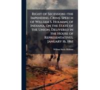 Right of Secession--the Impending Crisis. Speech of William S. Holman, of Indiana, on the State of the Union, Delivered in the House of Representatives, January 16, 1861