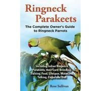 Ringneck Parakeets, The Complete Owner's Guide To Ringneck Parrots, Including Indian Ringneck Parakeets, Their Care, Breeding, Training, Food, Lifespan, Mutations, Talking, Cages And Diet