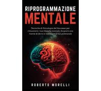 RIPROGRAMMAZIONE MENTALE: Tecniche di Psicologia del Successo per rimuovere i tuoi blocchi mentali, forgiare una mente di ferro e realizzare il tuo potenziale