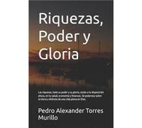 Riquezas Poder y Gloria Las riquezas todo su poder y su gloria estn a tu disposicin ahora en tu salud economa y finanzas. S poderoso sobre la tierra y dis Pedro Alexander Torres MurilloPedro Alexander