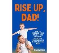 Rise Up, Dad!: How To Embrace Your Role As The Spiritual Leader Of Your Family In A World Gone Mad (The Dad Creed Series)